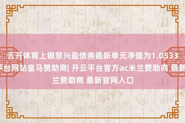 云开体育上银慧兴盈债券最新单元净值为1.0533元-开云平台网站皇马赞助商| 开云平台官方ac米兰赞助商 最新官网入口