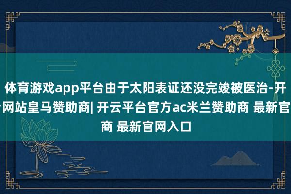 体育游戏app平台由于太阳表证还没完竣被医治-开云平台网站皇马赞助商| 开云平台官方ac米兰赞助商 最新官网入口