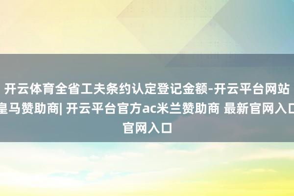 开云体育全省工夫条约认定登记金额-开云平台网站皇马赞助商| 开云平台官方ac米兰赞助商 最新官网入口