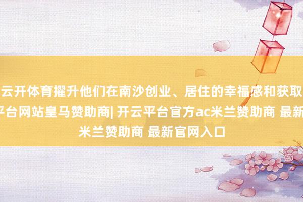 云开体育擢升他们在南沙创业、居住的幸福感和获取感-开云平台网站皇马赞助商| 开云平台官方ac米兰赞助商 最新官网入口