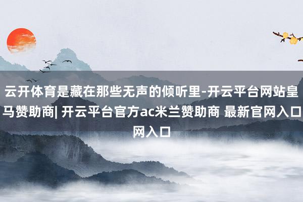 云开体育是藏在那些无声的倾听里-开云平台网站皇马赞助商| 开云平台官方ac米兰赞助商 最新官网入口