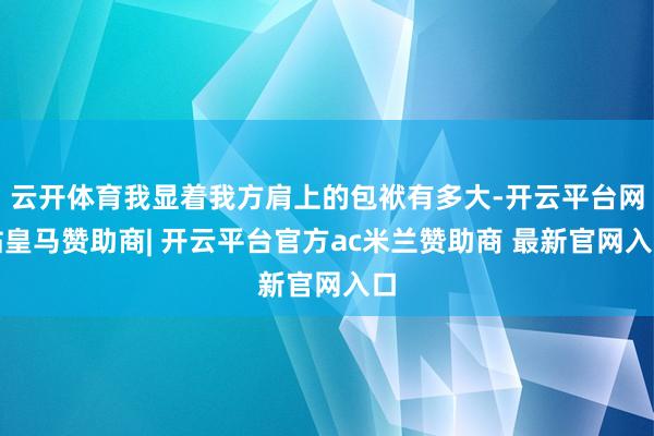 云开体育我显着我方肩上的包袱有多大-开云平台网站皇马赞助商| 开云平台官方ac米兰赞助商 最新官网入口