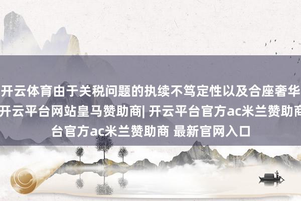 开云体育由于关税问题的执续不笃定性以及合座奢华者信心的下落-开云平台网站皇马赞助商| 开云平台官方ac米兰赞助商 最新官网入口