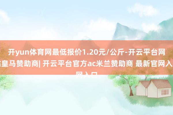 开yun体育网最低报价1.20元/公斤-开云平台网站皇马赞助商| 开云平台官方ac米兰赞助商 最新官网入口