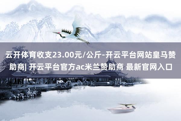 云开体育收支23.00元/公斤-开云平台网站皇马赞助商| 开云平台官方ac米兰赞助商 最新官网入口
