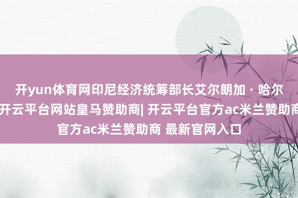 开yun体育网印尼经济统筹部长艾尔朗加 · 哈尔塔托告诉记者-开云平台网站皇马赞助商| 开云平台官方ac米兰赞助商 最新官网入口