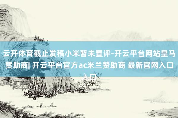 云开体育截止发稿小米暂未置评-开云平台网站皇马赞助商| 开云平台官方ac米兰赞助商 最新官网入口