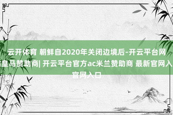 云开体育 朝鲜自2020年关闭边境后-开云平台网站皇马赞助商| 开云平台官方ac米兰赞助商 最新官网入口