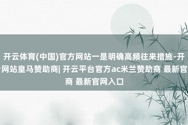 开云体育(中国)官方网站一是明确高频往来措施-开云平台网站皇马赞助商| 开云平台官方ac米兰赞助商 最新官网入口