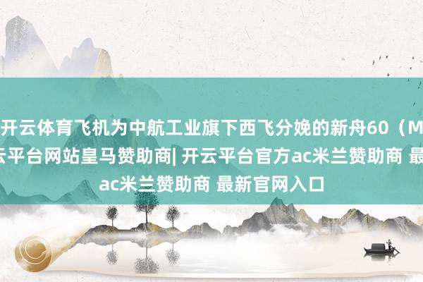 开云体育飞机为中航工业旗下西飞分娩的新舟60（MA60）-开云平台网站皇马赞助商| 开云平台官方ac米兰赞助商 最新官网入口