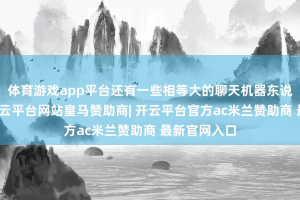 体育游戏app平台还有一些相等大的聊天机器东说念主样式-开云平台网站皇马赞助商| 开云平台官方ac米兰赞助商 最新官网入口