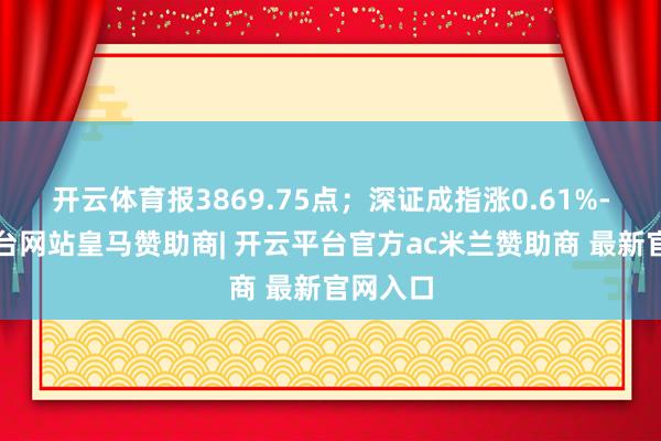 开云体育报3869.75点；深证成指涨0.61%-开云平台网站皇马赞助商| 开云平台官方ac米兰赞助商 最新官网入口