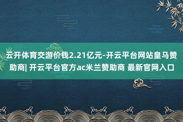 云开体育交游价钱2.21亿元-开云平台网站皇马赞助商| 开云平台官方ac米兰赞助商 最新官网入口