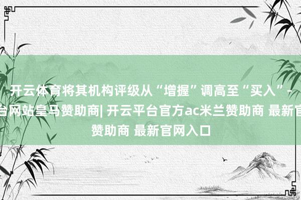 开云体育将其机构评级从“增握”调高至“买入”-开云平台网站皇马赞助商| 开云平台官方ac米兰赞助商 最新官网入口