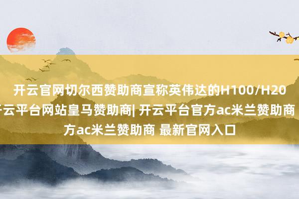 开云官网切尔西赞助商宣称英伟达的H100/H200供应受限-开云平台网站皇马赞助商| 开云平台官方ac米兰赞助商 最新官网入口