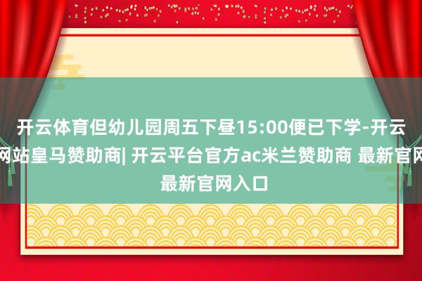 开云体育但幼儿园周五下昼15:00便已下学-开云平台网站皇马赞助商| 开云平台官方ac米兰赞助商 最新官网入口