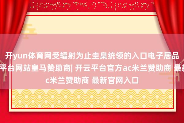 开yun体育网受辐射为止圭臬统领的入口电子居品声明-开云平台网站皇马赞助商| 开云平台官方ac米兰赞助商 最新官网入口