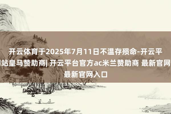 开云体育于2025年7月11日不温存殒命-开云平台网站皇马赞助商| 开云平台官方ac米兰赞助商 最新官网入口