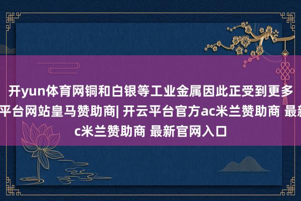 开yun体育网铜和白银等工业金属因此正受到更多珍摄-开云平台网站皇马赞助商| 开云平台官方ac米兰赞助商 最新官网入口