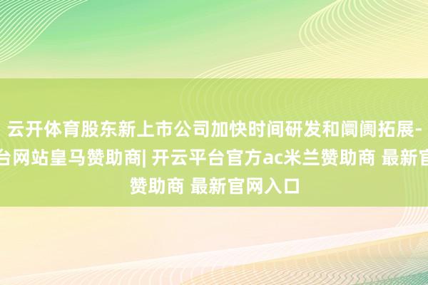 云开体育股东新上市公司加快时间研发和阛阓拓展-开云平台网站皇马赞助商| 开云平台官方ac米兰赞助商 最新官网入口
