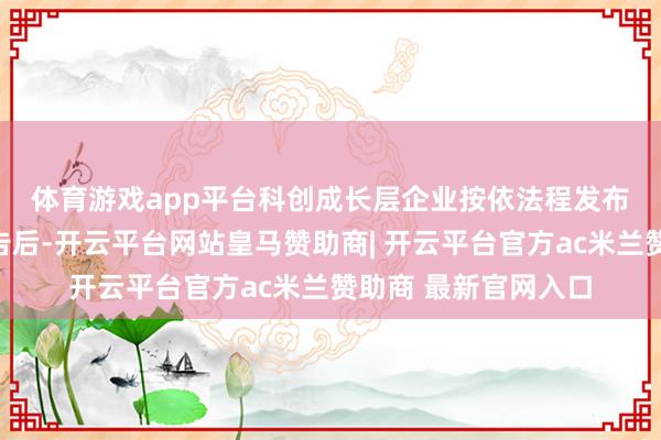体育游戏app平台　　科创成长层企业按依法程发布妥贴调出条目的公告后-开云平台网站皇马赞助商| 开云平台官方ac米兰赞助商 最新官网入口