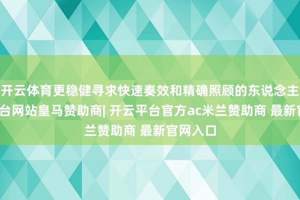 开云体育更稳健寻求快速奏效和精确照顾的东说念主-开云平台网站皇马赞助商| 开云平台官方ac米兰赞助商 最新官网入口