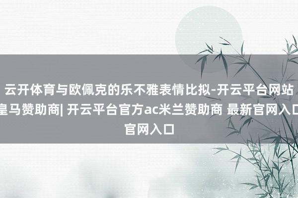 云开体育与欧佩克的乐不雅表情比拟-开云平台网站皇马赞助商| 开云平台官方ac米兰赞助商 最新官网入口