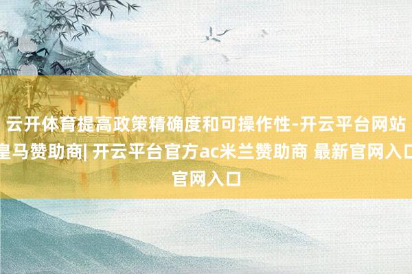 云开体育提高政策精确度和可操作性-开云平台网站皇马赞助商| 开云平台官方ac米兰赞助商 最新官网入口