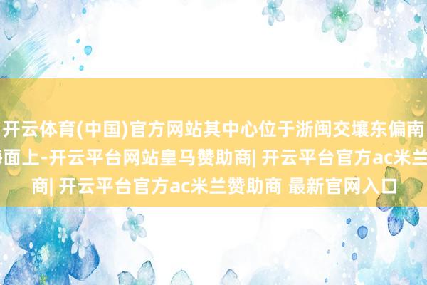 开云体育(中国)官方网站其中心位于浙闽交壤东偏南边向约1230公里的海面上-开云平台网站皇马赞助商| 开云平台官方ac米兰赞助商 最新官网入口