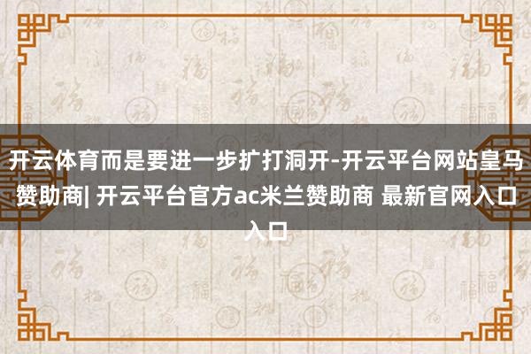 开云体育而是要进一步扩打洞开-开云平台网站皇马赞助商| 开云平台官方ac米兰赞助商 最新官网入口