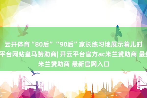 云开体育“80后”“90后”家长练习地展示着儿时武艺-开云平台网站皇马赞助商| 开云平台官方ac米兰赞助商 最新官网入口