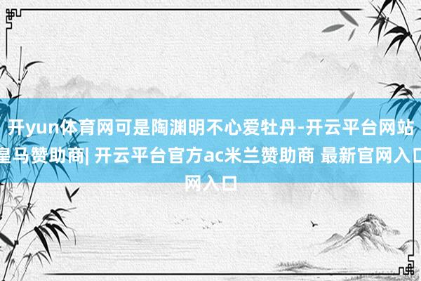 开yun体育网可是陶渊明不心爱牡丹-开云平台网站皇马赞助商| 开云平台官方ac米兰赞助商 最新官网入口