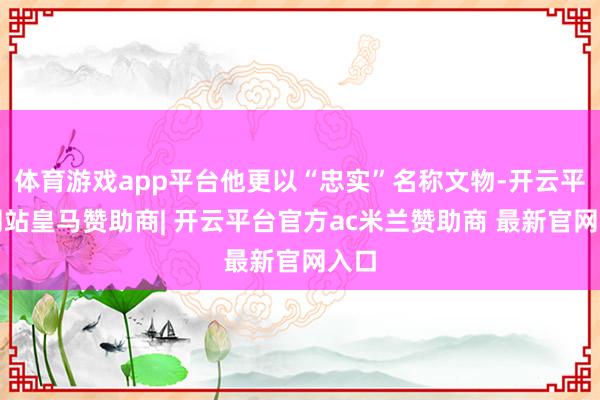 体育游戏app平台他更以“忠实”名称文物-开云平台网站皇马赞助商| 开云平台官方ac米兰赞助商 最新官网入口