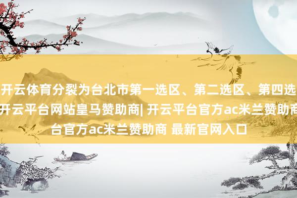 开云体育分裂为台北市第一选区、第二选区、第四选区选取六选区-开云平台网站皇马赞助商| 开云平台官方ac米兰赞助商 最新官网入口
