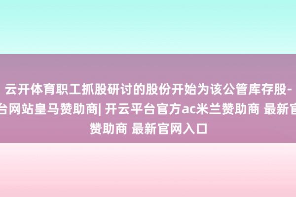 云开体育职工抓股研讨的股份开始为该公管库存股-开云平台网站皇马赞助商| 开云平台官方ac米兰赞助商 最新官网入口