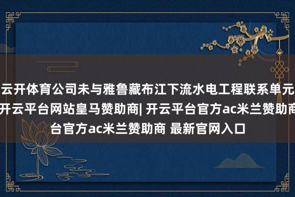 云开体育公司未与雅鲁藏布江下流水电工程联系单元开展业务调和-开云平台网站皇马赞助商| 开云平台官方ac米兰赞助商 最新官网入口