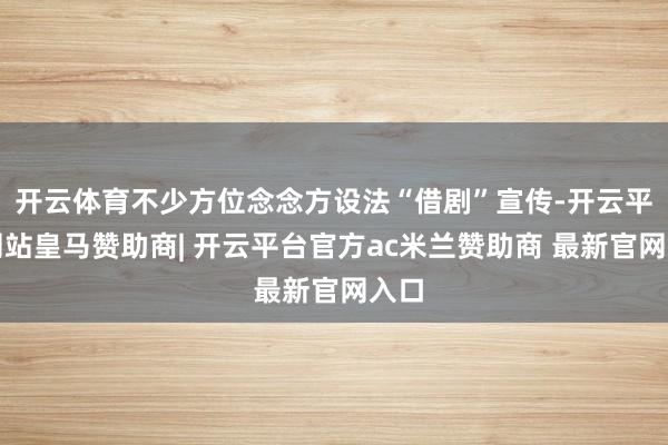 开云体育不少方位念念方设法“借剧”宣传-开云平台网站皇马赞助商| 开云平台官方ac米兰赞助商 最新官网入口