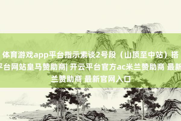 体育游戏app平台指示索谈2号段（山顶至中站）搭客-开云平台网站皇马赞助商| 开云平台官方ac米兰赞助商 最新官网入口