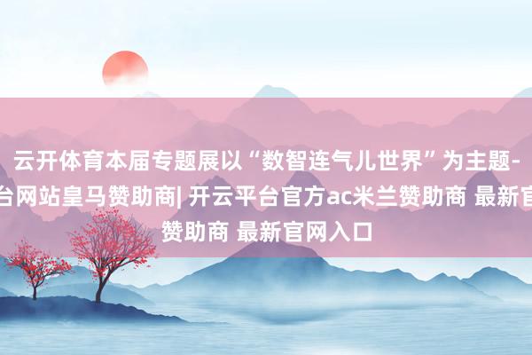 云开体育本届专题展以“数智连气儿世界”为主题-开云平台网站皇马赞助商| 开云平台官方ac米兰赞助商 最新官网入口