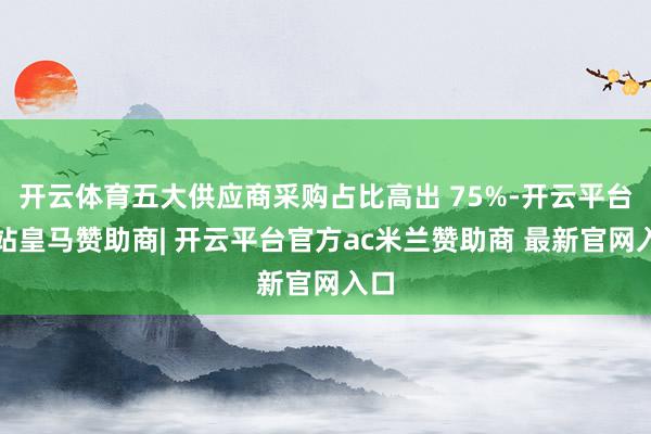 开云体育五大供应商采购占比高出 75%-开云平台网站皇马赞助商| 开云平台官方ac米兰赞助商 最新官网入口