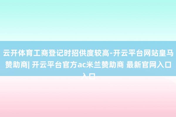 云开体育工商登记时招供度较高-开云平台网站皇马赞助商| 开云平台官方ac米兰赞助商 最新官网入口