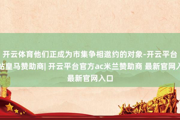开云体育他们正成为市集争相邀约的对象-开云平台网站皇马赞助商| 开云平台官方ac米兰赞助商 最新官网入口