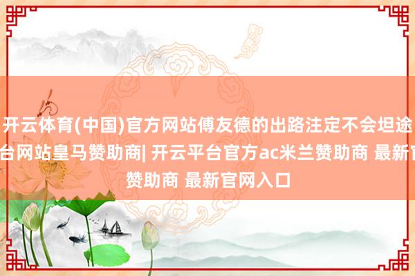 开云体育(中国)官方网站傅友德的出路注定不会坦途-开云平台网站皇马赞助商| 开云平台官方ac米兰赞助商 最新官网入口