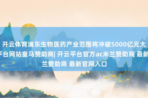 开云体育浦东生物医药产业范围将冲破5000亿元大关-开云平台网站皇马赞助商| 开云平台官方ac米兰赞助商 最新官网入口