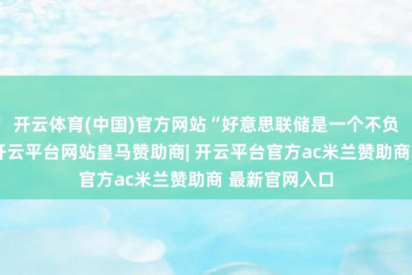 开云体育(中国)官方网站“好意思联储是一个不负职守的机构-开云平台网站皇马赞助商| 开云平台官方ac米兰赞助商 最新官网入口