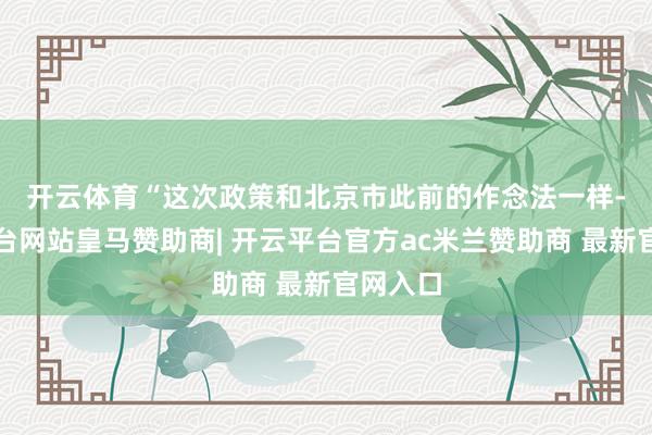 开云体育  “这次政策和北京市此前的作念法一样-开云平台网站皇马赞助商| 开云平台官方ac米兰赞助商 最新官网入口