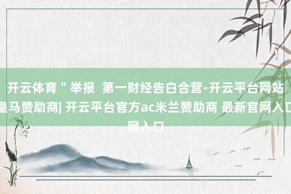 开云体育"举报  第一财经告白合营-开云平台网站皇马赞助商| 开云平台官方ac米兰赞助商 最新官网入口