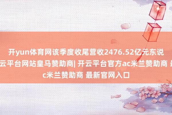 开yun体育网该季度收尾营收2476.52亿元东说念主民币-开云平台网站皇马赞助商| 开云平台官方ac米兰赞助商 最新官网入口