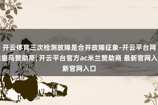 开云体育三次检测故障是合并故障征象-开云平台网站皇马赞助商| 开云平台官方ac米兰赞助商 最新官网入口
