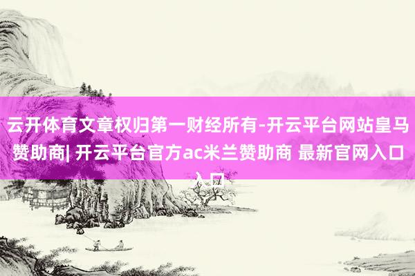 云开体育文章权归第一财经所有-开云平台网站皇马赞助商| 开云平台官方ac米兰赞助商 最新官网入口